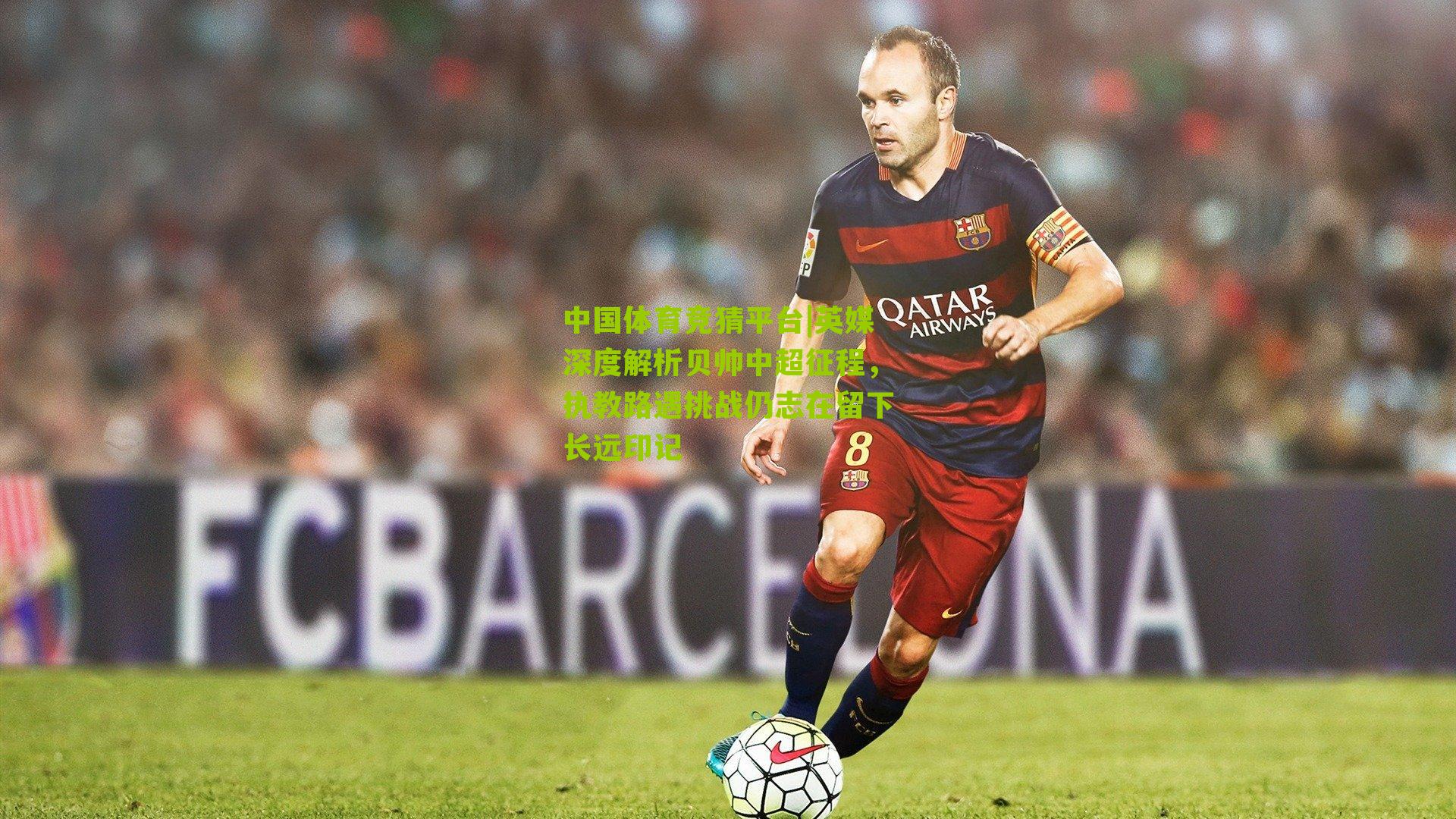 英媒深度解析贝帅中超征程,执教路遇挑战仍志在留下长远印记